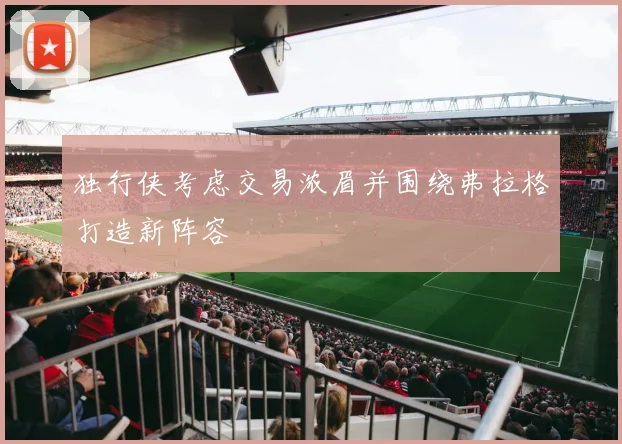 独行侠考虑交易浓眉并围绕弗拉格打造新阵容