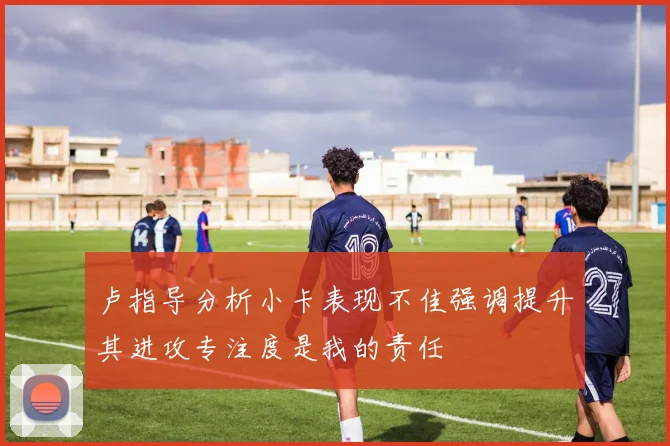 卢指导分析小卡表现不佳强调提升其进攻专注度是我的责任