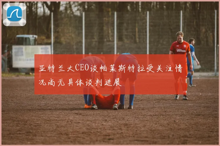 亚特兰大CEO谈帕莱斯特拉受关注情况尚无具体谈判进展