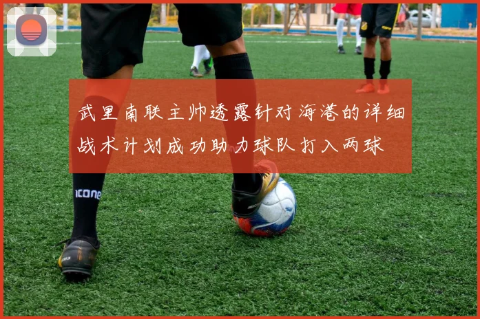 武里南联主帅透露针对海港的详细战术计划成功助力球队打入两球
