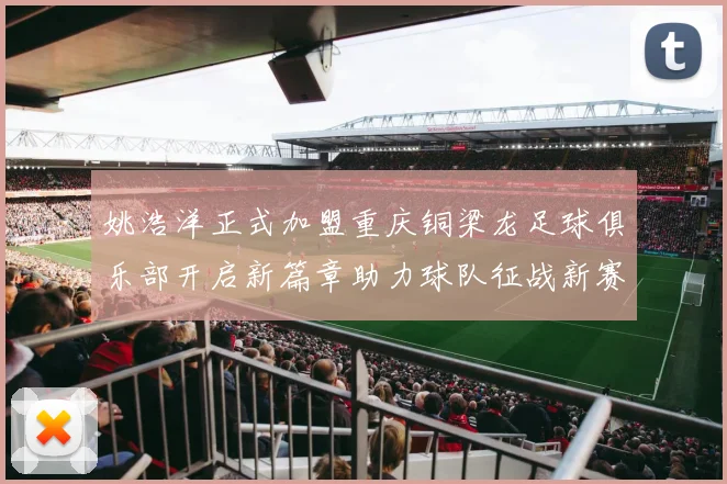 姚浩洋正式加盟重庆铜梁龙足球俱乐部开启新篇章助力球队征战新赛季