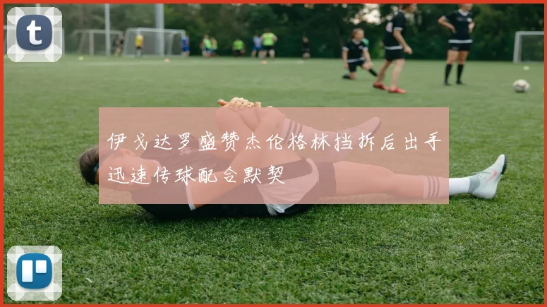 伊戈达罗盛赞杰伦格林挡拆后出手迅速传球配合默契