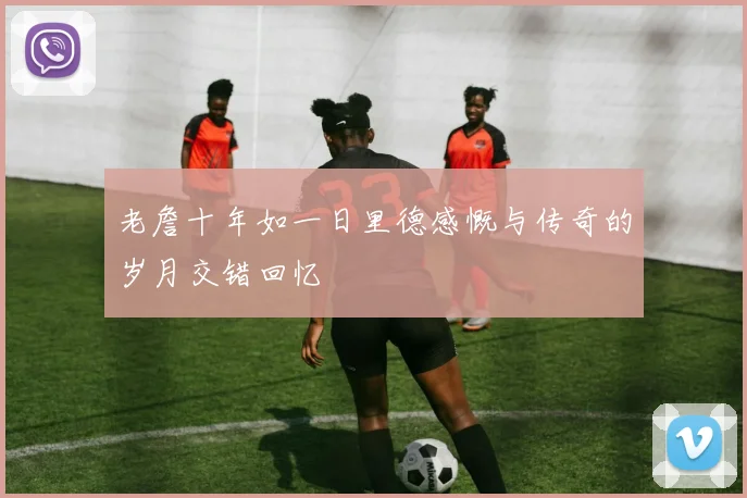 老詹十年如一日里德感慨与传奇的岁月交错回忆