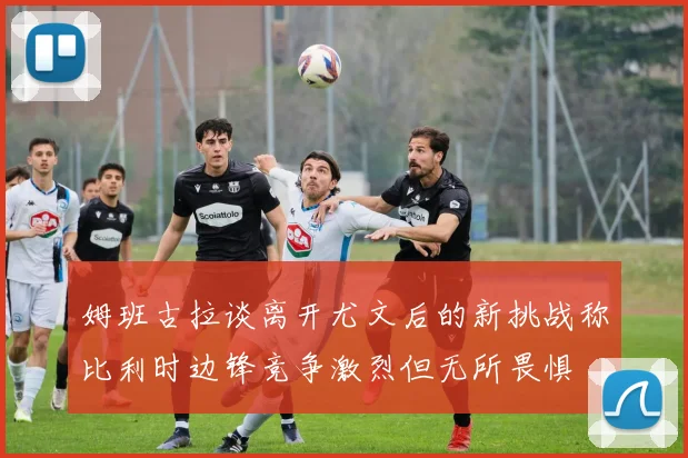 姆班古拉谈离开尤文后的新挑战称比利时边锋竞争激烈但无所畏惧