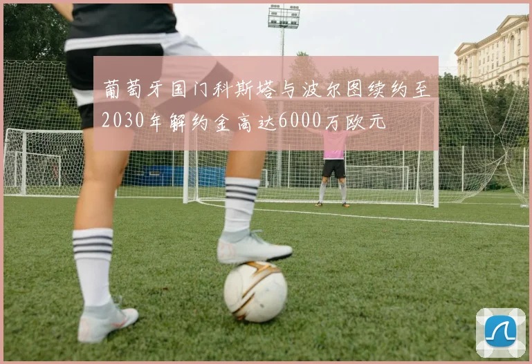 葡萄牙国门科斯塔与波尔图续约至2030年解约金高达6000万欧元