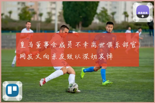 皇马董事会成员不幸离世俱乐部官网发文向亲友致以深切哀悼