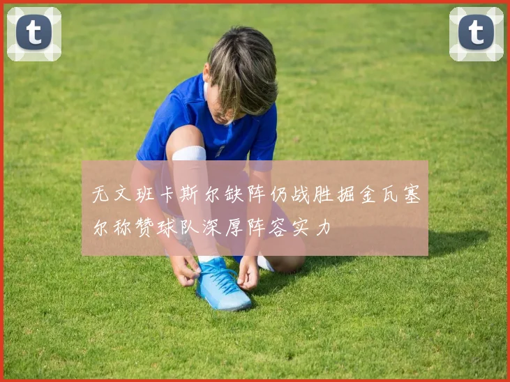 无文班卡斯尔缺阵仍战胜掘金瓦塞尔称赞球队深厚阵容实力