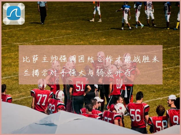 比萨主帅强调团结合作才能战胜米兰揭示对手强大与弱点并存