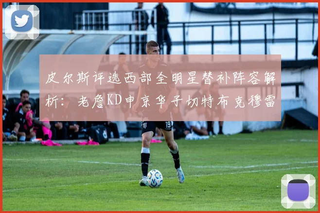 皮尔斯评选西部全明星替补阵容解析：老詹KD申京华子切特布克穆雷的实力对比