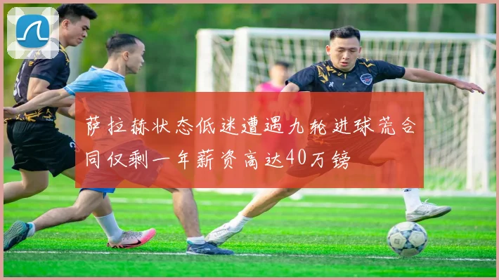 萨拉赫状态低迷遭遇九轮进球荒合同仅剩一年薪资高达40万镑