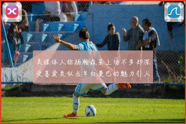 美媒体人称杨瀚森虽上场不多却深受喜爱类似当年白曼巴的魅力引人瞩目