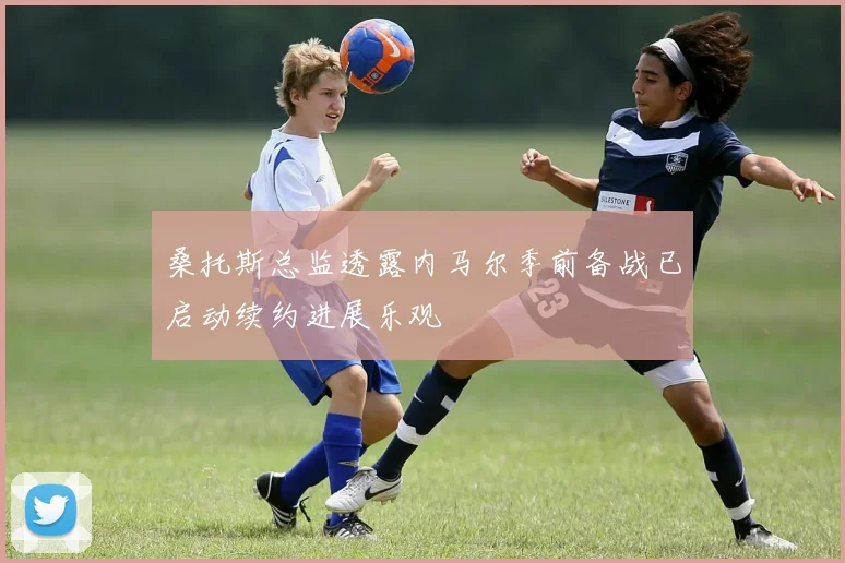 桑托斯总监透露内马尔季前备战已启动续约进展乐观