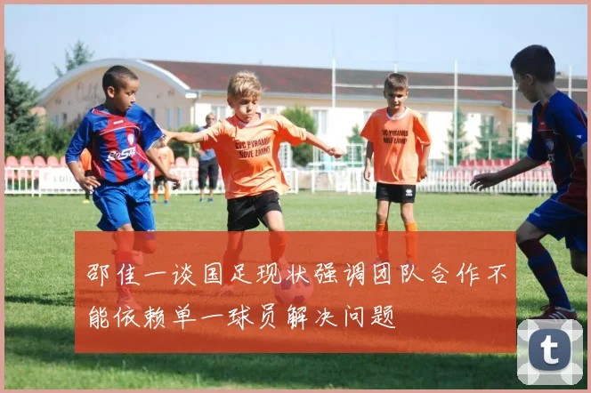 邵佳一谈国足现状强调团队合作不能依赖单一球员解决问题