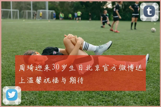 周琦迎来30岁生日北京官方微博送上温馨祝福与期待