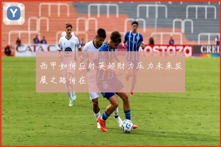 西甲如何应对英超财力压力未来发展之路何在