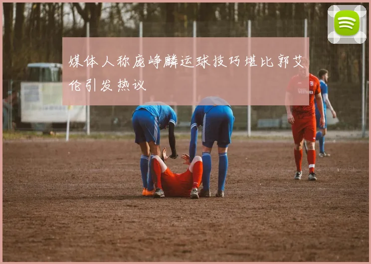媒体人称庞峥麟运球技巧堪比郭艾伦引发热议