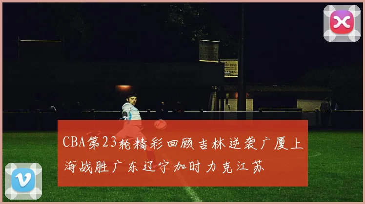 CBA第23轮精彩回顾吉林逆袭广厦上海战胜广东辽宁加时力克江苏