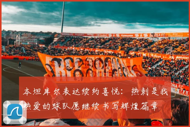 本坦库尔表达续约喜悦：热刺是我热爱的球队愿继续书写辉煌篇章