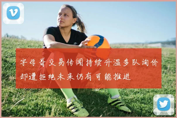字母哥交易传闻持续升温多队询价却遭拒绝未来仍有可能推进