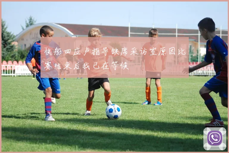快船回应卢指导缺席采访室原因比赛结束后我已在等候