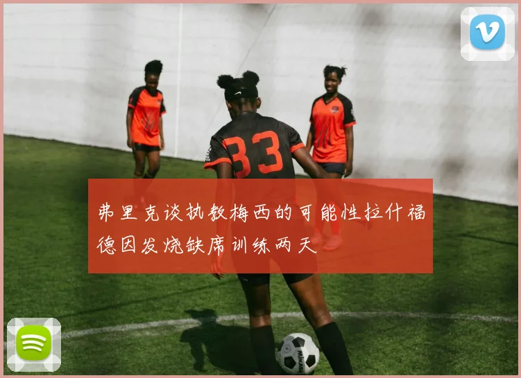 弗里克谈执教梅西的可能性拉什福德因发烧缺席训练两天