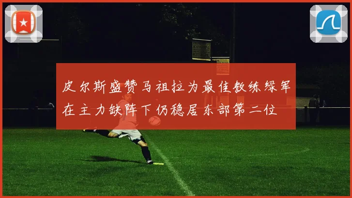 皮尔斯盛赞马祖拉为最佳教练绿军在主力缺阵下仍稳居东部第二位