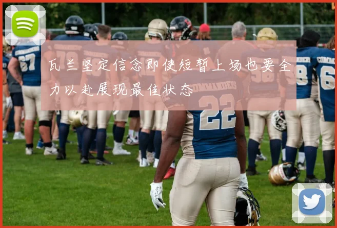 瓦兰坚定信念即使短暂上场也要全力以赴展现最佳状态