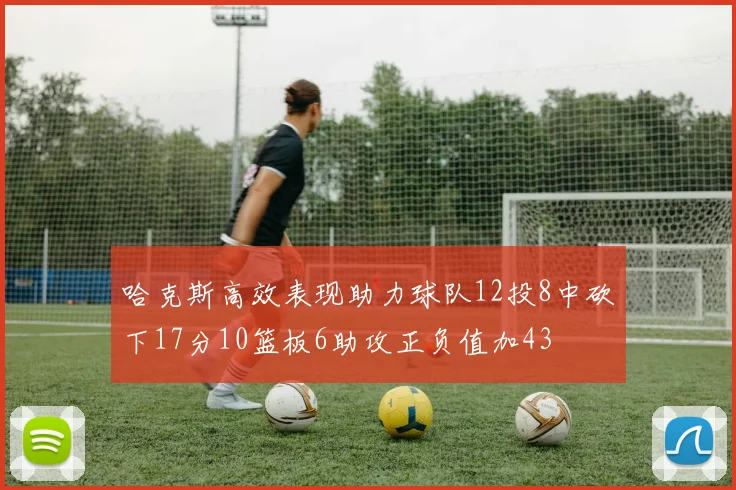 哈克斯高效表现助力球队12投8中砍下17分10篮板6助攻正负值加43