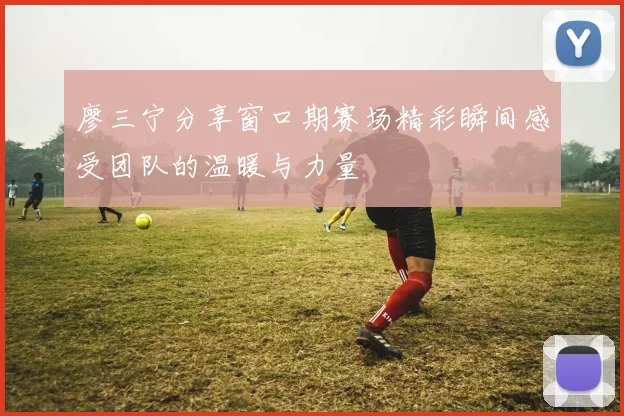 廖三宁分享窗口期赛场精彩瞬间感受团队的温暖与力量