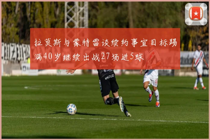 拉莫斯与蒙特雷谈续约事宜目标踢满40岁继续出战27场进5球