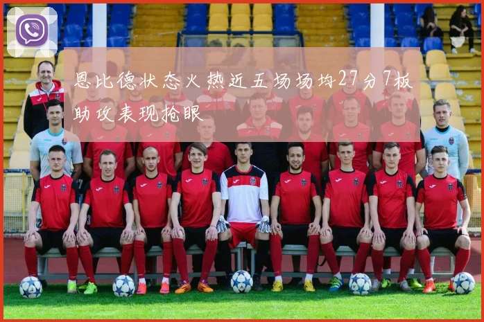 恩比德状态火热近五场场均27分7板助攻表现抢眼