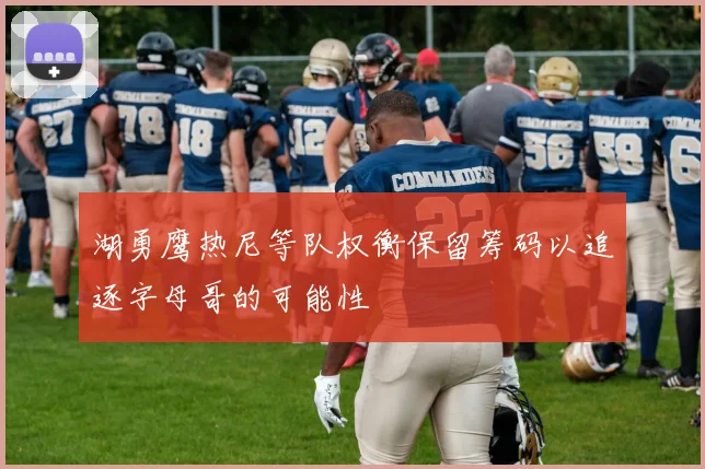 湖勇鹰热尼等队权衡保留筹码以追逐字母哥的可能性