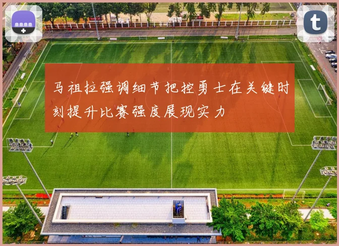马祖拉强调细节把控勇士在关键时刻提升比赛强度展现实力