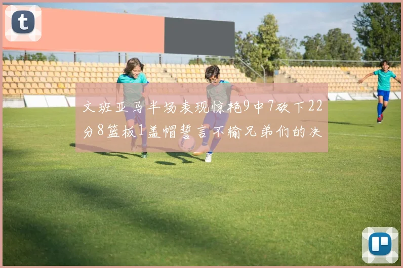 文班亚马半场表现惊艳9中7砍下22分8篮板1盖帽誓言不输兄弟们的决心