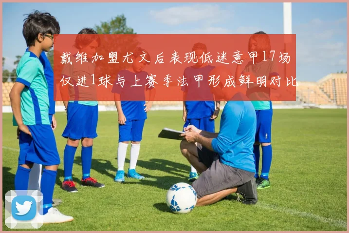 戴维加盟尤文后表现低迷意甲17场仅进1球与上赛季法甲形成鲜明对比