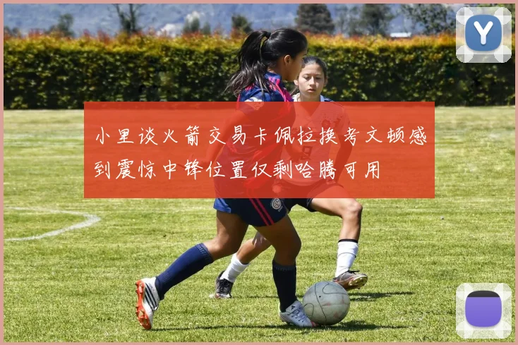 小里谈火箭交易卡佩拉换考文顿感到震惊中锋位置仅剩哈腾可用