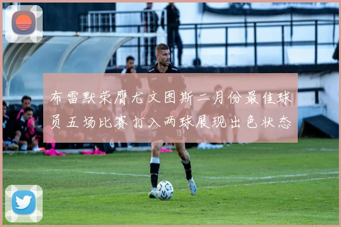 布雷默荣膺尤文图斯二月份最佳球员五场比赛打入两球展现出色状态