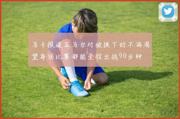 马卡报道亚马尔对被换下的不满渴望每场比赛都能全程出战90分钟