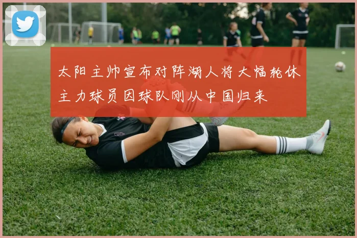 太阳主帅宣布对阵湖人将大幅轮休主力球员因球队刚从中国归来