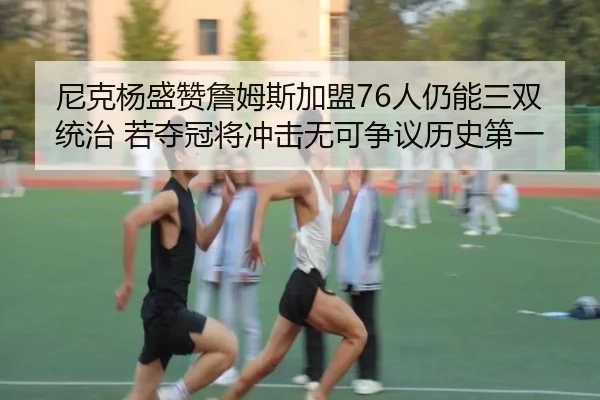 尼克杨盛赞詹姆斯加盟76人仍能三双统治 若夺冠将冲击无可争议历史第一 | Leyu